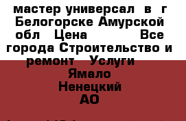 мастер универсал  в  г.Белогорске Амурской обл › Цена ­ 3 000 - Все города Строительство и ремонт » Услуги   . Ямало-Ненецкий АО